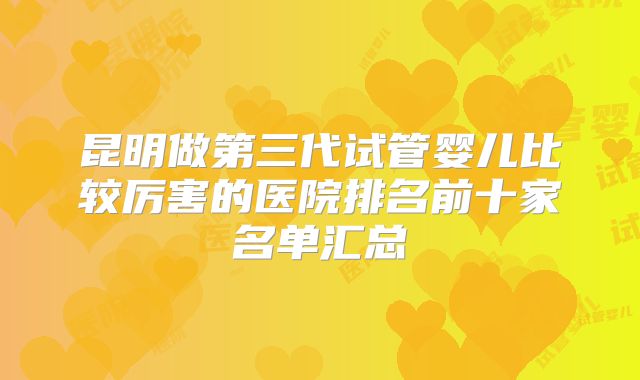 昆明做第三代试管婴儿比较厉害的医院排名前十家名单汇总