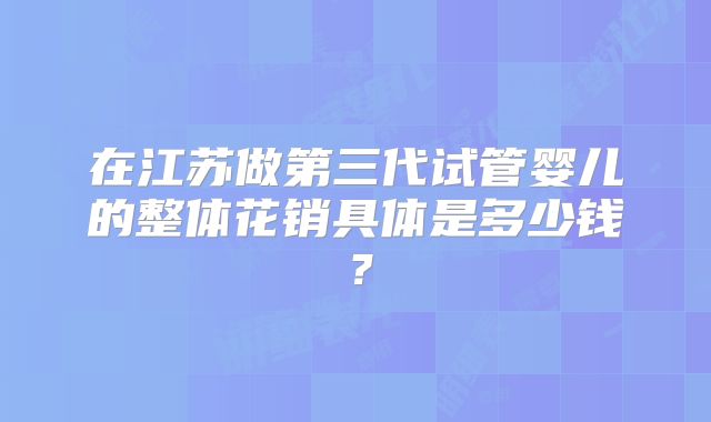 在江苏做第三代试管婴儿的整体花销具体是多少钱？