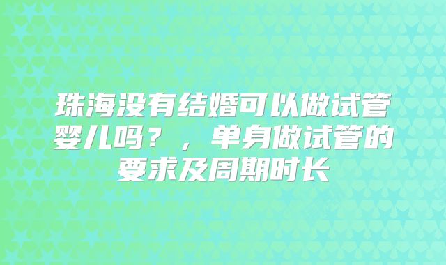 珠海没有结婚可以做试管婴儿吗?,单身做试管的要求及周期时长