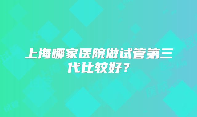 上海哪家医院做试管第三代比较好？