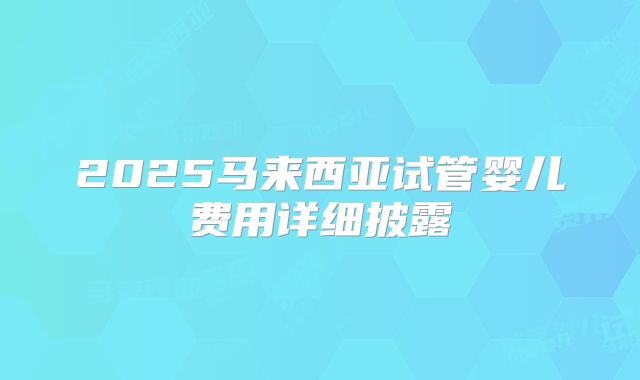 2025马来西亚试管婴儿费用详细披露