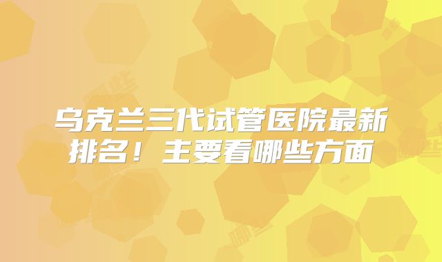 乌克兰三代试管医院最新排名！主要看哪些方面