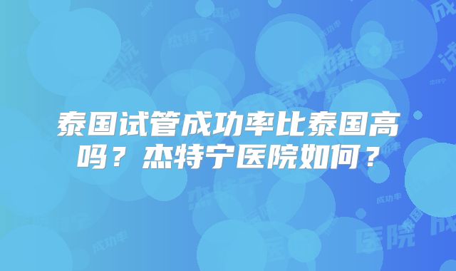 泰国试管成功率比泰国高吗？杰特宁医院如何？