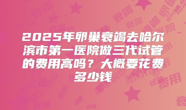 2025年卵巢衰竭去哈尔滨市第一医院做三代试管的费用高吗?大概要花费多少钱