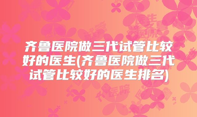 齐鲁医院做三代试管比较好的医生(齐鲁医院做三代试管比较好的医生排名)