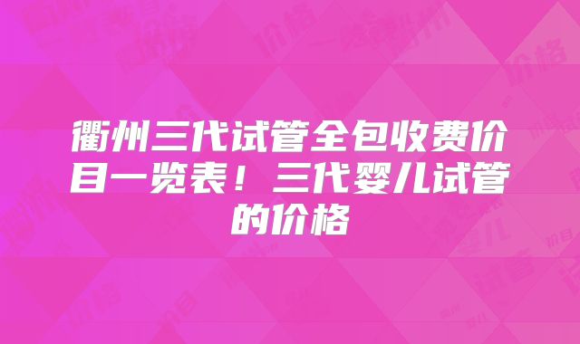 衢州三代试管全包收费价目一览表！三代婴儿试管的价格