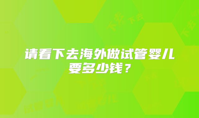 请看下去海外做试管婴儿要多少钱？