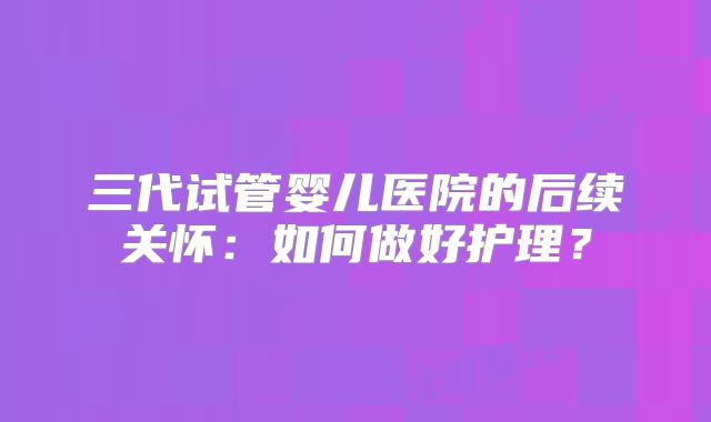 三代试管婴儿医院的后续关怀：如何做好护理？