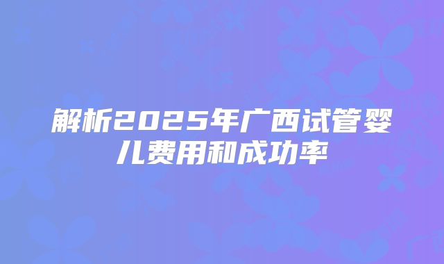 解析2025年广西试管婴儿费用和成功率