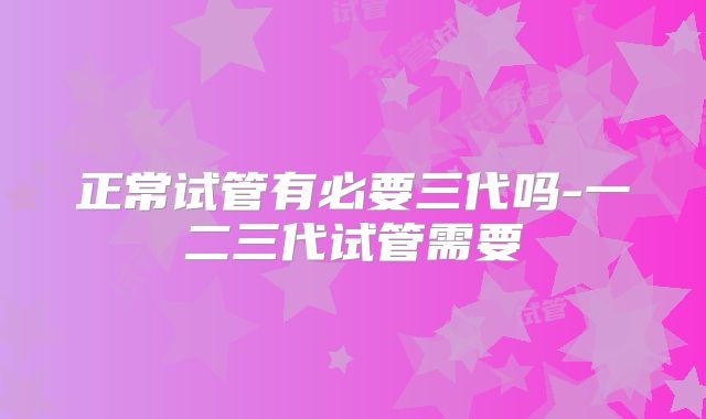 正常试管有必要三代吗-一二三代试管需要