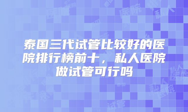 泰国三代试管比较好的医院排行榜前十，私人医院做试管可行吗