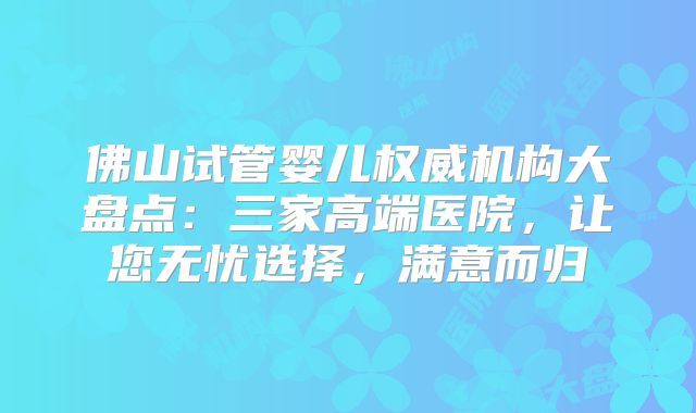 佛山试管婴儿权威机构大盘点：三家高端医院，让您无忧选择，满意而归