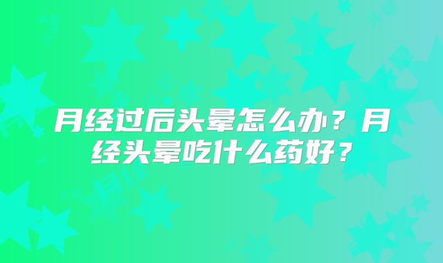 月经过后头晕怎么办?月经头晕吃什么药好?