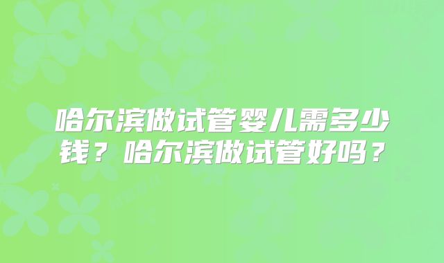 哈尔滨做试管婴儿需多少钱？哈尔滨做试管好吗？