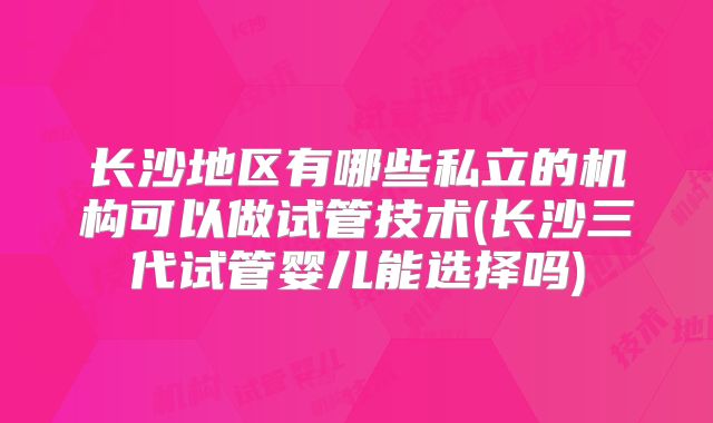 长沙地区有哪些私立的机构可以做试管技术(长沙三代试管婴儿能选择吗)