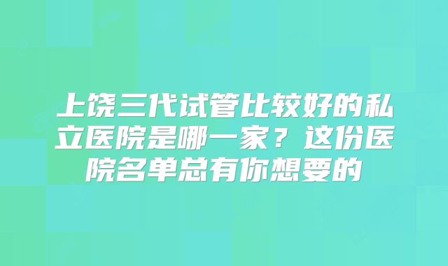 上饶三代试管比较好的私立医院是哪一家？这份医院名单总有你想要的