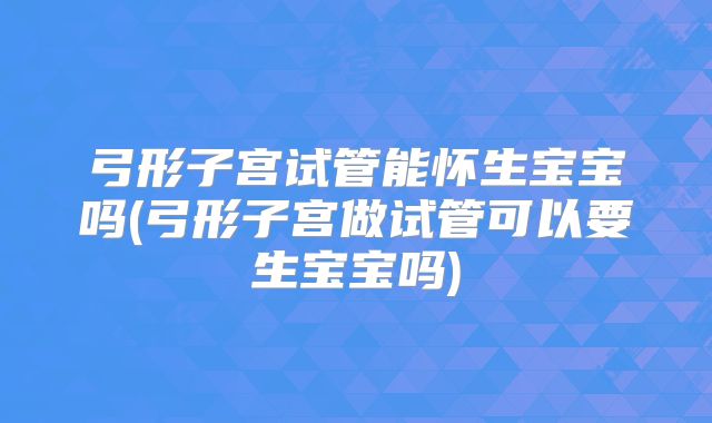 弓形子宫试管能怀生宝宝吗(弓形子宫做试管可以要生宝宝吗)