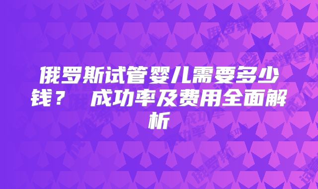 俄罗斯试管婴儿需要多少钱？ 成功率及费用全面解析
