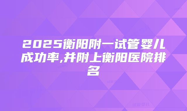 2025衡阳附一试管婴儿成功率,并附上衡阳医院排名