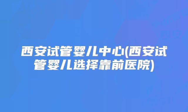 西安试管婴儿中心(西安试管婴儿选择靠前医院)