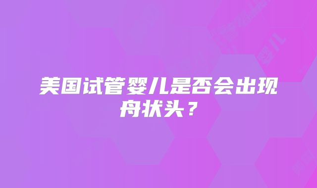 美国试管婴儿是否会出现舟状头？