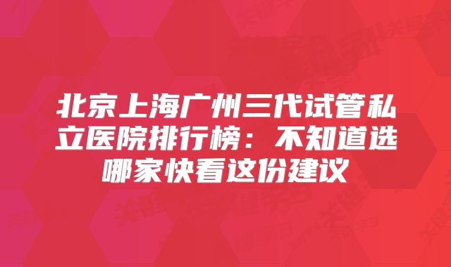 北京上海广州三代试管私立医院排行榜：不知道选哪家快看这份建议