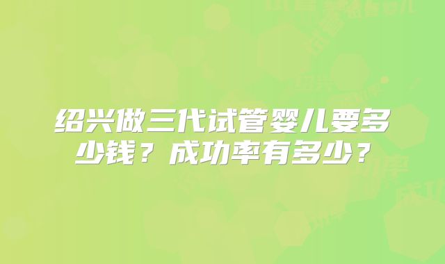 绍兴做三代试管婴儿要多少钱?成功率有多少?