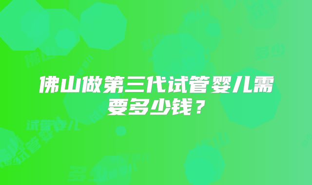佛山做第三代试管婴儿需要多少钱?