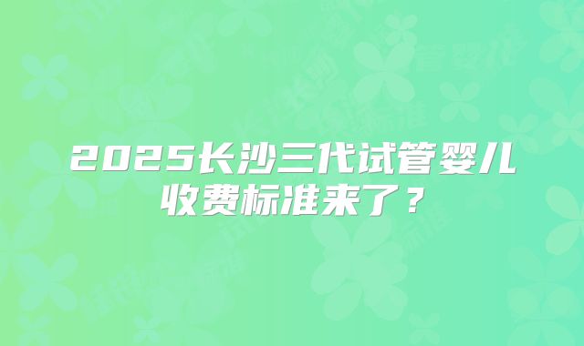 2025长沙三代试管婴儿收费标准来了？
