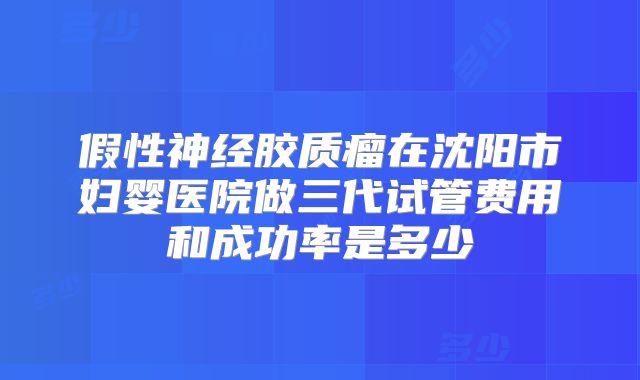 假性神经胶质瘤在沈阳市妇婴医院做三代试管费用和成功率是多少