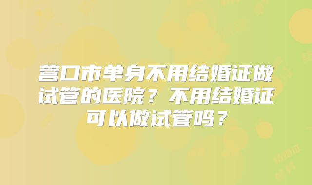 营口市单身不用结婚证做试管的医院？不用结婚证可以做试管吗？