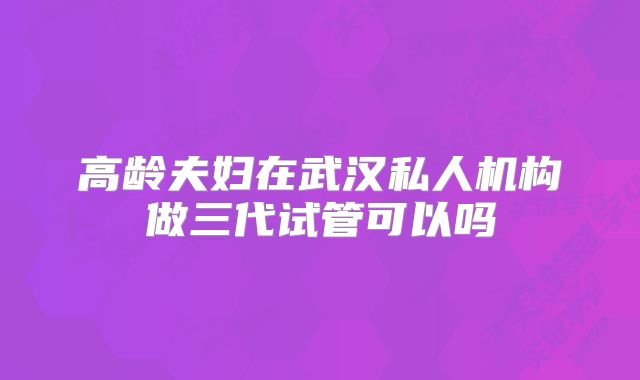 高龄夫妇在武汉私人机构做三代试管可以吗