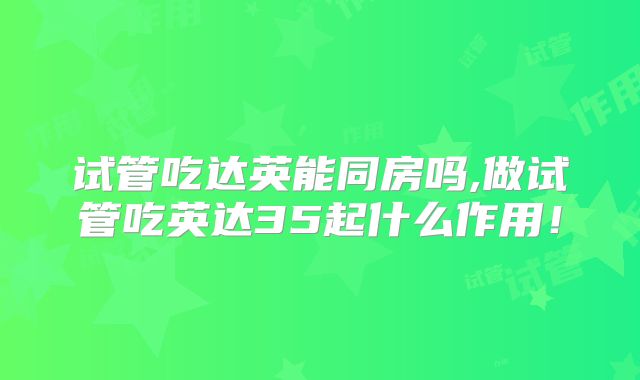 试管吃达英能同房吗,做试管吃英达35起什么作用!