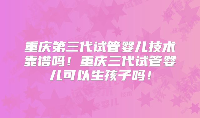 重庆第三代试管婴儿技术靠谱吗!重庆三代试管婴儿可以生孩子吗!
