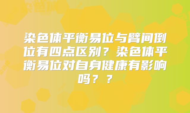 染色体平衡易位与臂间倒位有四点区别?染色体平衡易位对自身健康有影响吗??