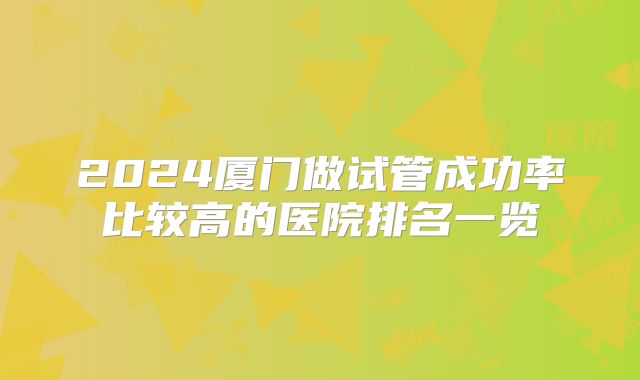2024厦门做试管成功率比较高的医院排名一览