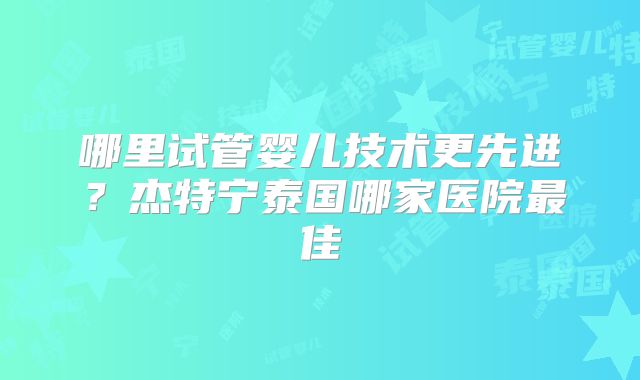 哪里试管婴儿技术更先进？杰特宁泰国哪家医院最佳