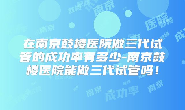 在南京鼓楼医院做三代试管的成功率有多少-南京鼓楼医院能做三代试管吗!