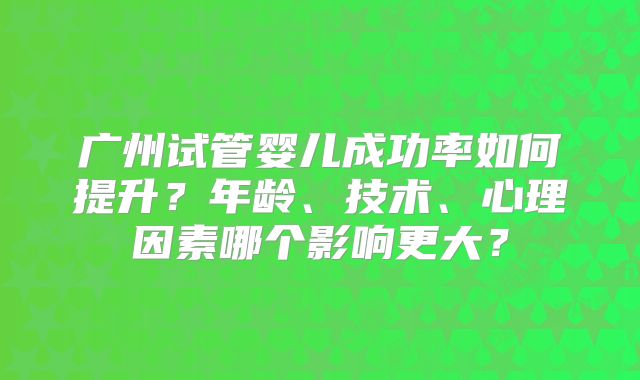 广州试管婴儿成功率如何提升？年龄、技术、心理因素哪个影响更大？