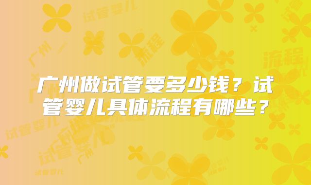 广州做试管要多少钱?试管婴儿具体流程有哪些?
