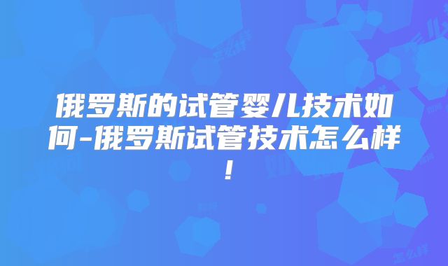 俄罗斯的试管婴儿技术如何-俄罗斯试管技术怎么样！