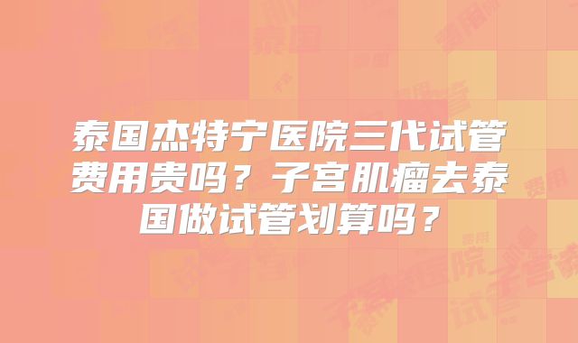 泰国杰特宁医院三代试管费用贵吗？子宫肌瘤去泰国做试管划算吗？