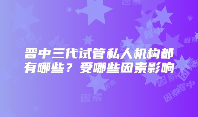晋中三代试管私人机构都有哪些？受哪些因素影响