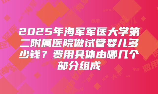 2025年海军军医大学第二附属医院做试管婴儿多少钱？费用具体由哪几个部分组成
