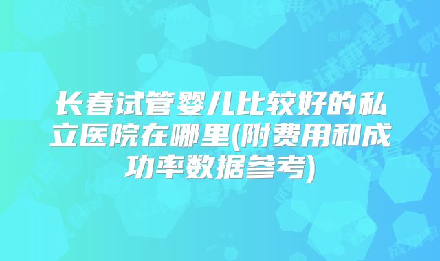 长春试管婴儿比较好的私立医院在哪里(附费用和成功率数据参考)
