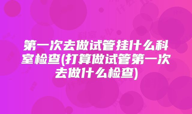 第一次去做试管挂什么科室检查(打算做试管第一次去做什么检查)