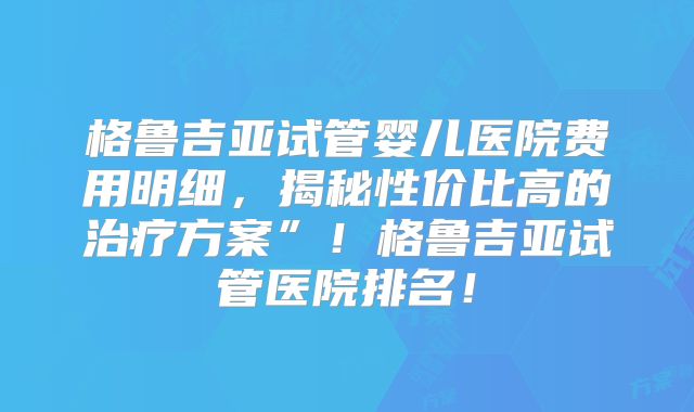 格鲁吉亚试管婴儿医院费用明细，揭秘性价比高的治疗方案”！格鲁吉亚试管医院排名！