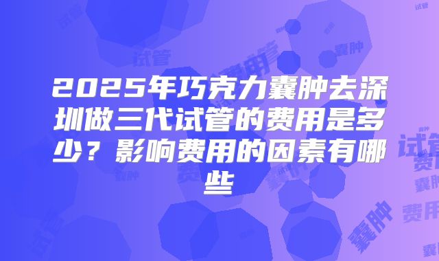 2025年巧克力囊肿去深圳做三代试管的费用是多少?影响费用的因素有哪些