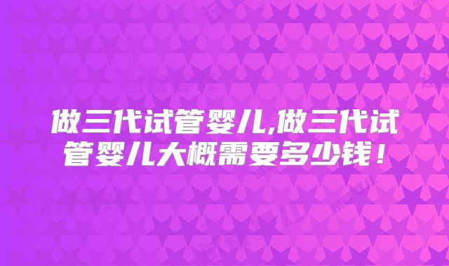 做三代试管婴儿,做三代试管婴儿大概需要多少钱！