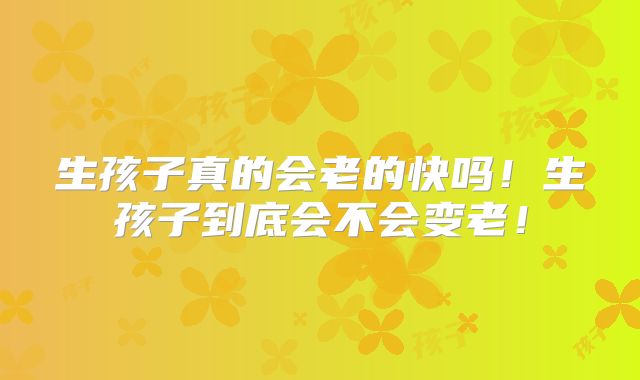 生孩子真的会老的快吗！生孩子到底会不会变老！